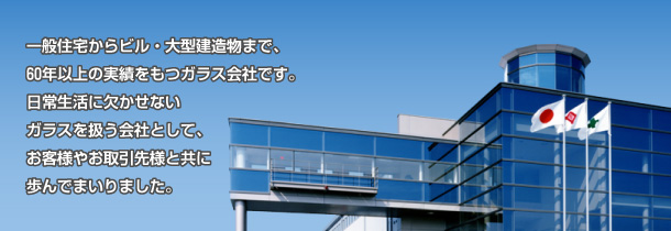 一般住宅からビル・大型建造物まで、60年以上の実績をもつガラス会社です。日常生活に欠かせないガラスを扱う会社として、お客様やお取引先様と共に歩んでまいりました。