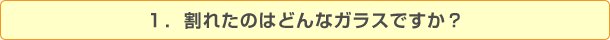 1.割れたのはどんなガラスですか?