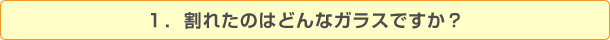 １．割れたのはどんなガラスですか？